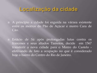   A princípio a cidade foi erguida na várzea existente
    entre os morros do Pão de Açúcar e morro Cara de
    Cão.

   Estácio de Sá após prolongadas lutas contra os
    franceses e seus aliados Tamoios, decide em 1567
    transferir a nova cidade para o Morro do Castelo -
    efetivando de fato a ocupação no que é considerado
    hoje o bairro do Centro do Rio de Janeiro.
 