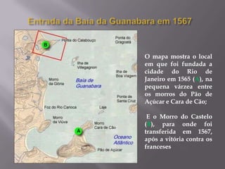 O mapa mostra o local
em que foi fundada a
cidade do Rio de
Janeiro em 1565 (A), na
pequena várzea entre
os morros do Pão de
Açúcar e Cara de Cão;

 E o Morro do Castelo
(B), para onde foi
transferida em 1567,
após a vitória contra os
franceses
 
