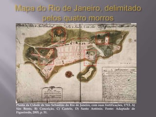 D                              B



                 C                               A




Planta da Cidade de São Sebastião do Rio de Janeiro, com suas fortificações, 1713. A)
São Bento, B) Conceição, C) Castelo, D) Santo Antônio. Fonte: Adaptado de
Figueiredo, 2005, p. 51.
 
