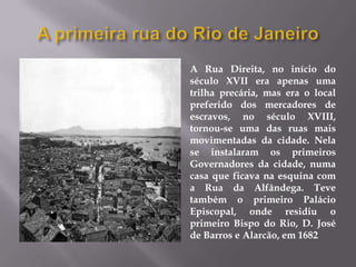 A Rua Direita, no início do
século XVII era apenas uma
trilha precária, mas era o local
preferido dos mercadores de
escravos, no século XVIII,
tornou-se uma das ruas mais
movimentadas da cidade. Nela
se instalaram os primeiros
Governadores da cidade, numa
casa que ficava na esquina com
a Rua da Alfândega. Teve
também o primeiro Palácio
Episcopal, onde residiu o
primeiro Bispo do Rio, D. José
de Barros e Alarcão, em 1682
 