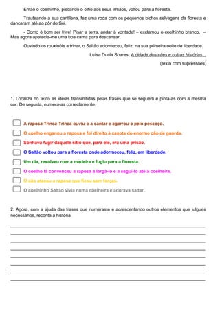 Então o coelhinho, piscando o olho aos seus irmãos, voltou para a floresta.
Trauteando a sua cantilena, fez uma roda com os pequenos bichos selvagens da floresta e
dançaram até ao pôr do Sol.
- Como é bom ser livre! Pisar a terra, andar à vontade! – exclamou o coelhinho branco. –
Mas agora apetecia-me uma boa cama para descansar.
Ouvindo os rouxinóis a trinar, o Saltão adormeceu, feliz, na sua primeira noite de liberdade.
Luísa Ducla Soares, A cidade dos cães e outras histórias...
(texto com supressões)

1. Localiza no texto as ideias transmitidas pelas frases que se seguem e pinta-as com a mesma
cor. De seguida, numera-as correctamente.

A raposa Trinca-Trinca ouviu-o a cantar e agarrou-o pelo pescoço.
O coelho enganou a raposa e foi direito à casota do enorme cão de guarda.
Sonhava fugir daquele sítio que, para ele, era uma prisão.
O Saltão voltou para a floresta onde adormeceu, feliz, em liberdade.
Um dia, resolveu roer a madeira e fugiu para a floresta.
O coelho lá convenceu a raposa a largá-lo e a segui-lo até à coelheira.
O cão atacou a raposa que ficou sem forças.
O coelhinho Saltão vivia numa coelheira e adorava saltar.

2. Agora, com a ajuda das frases que numeraste e acrescentando outros elementos que julgues
necessários, reconta a história.
_______________________________________________________________________________
_______________________________________________________________________________
_______________________________________________________________________________
_______________________________________________________________________________
_______________________________________________________________________________
_______________________________________________________________________________
_______________________________________________________________________________
_______________________________________________________________________________

 