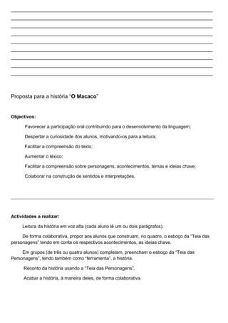 _______________________________________________________________________________
_______________________________________________________________________________
_______________________________________________________________________________
_______________________________________________________________________________
_______________________________________________________________________________
_______________________________________________________________________________
_______________________________________________________________________________
_______________________________________________________________________________
_______________________________________________________________________________

Proposta para a história “O Macaco”

Objectivos:
Favorecer a participação oral contribuindo para o desenvolvimento da linguagem;
Despertar a curiosidade dos alunos, motivando-os para a leitura;
Facilitar a compreensão do texto;
Aumentar o léxico;
Facilitar a compreensão sobre personagens, acontecimentos, temas e ideias chave;
Colaborar na construção de sentidos e interpretações.

Actividades a realizar:
Leitura da história em voz alta (cada aluno lê um ou dois parágrafos).
De forma colaborativa, propor aos alunos que construam, no quadro, o esboço da “Teia das
personagens” tendo em conta os respectivos acontecimentos, as ideias chave.
Em grupos (de três ou quatro alunos) completam, preencham o esboço da “Teia das
Personagens”, tendo também como “ferramenta”, a história.
Reconto da história usando a “Teia das Personagens”.
Acabar a história, à maneira deles, de forma colaborativa.

 