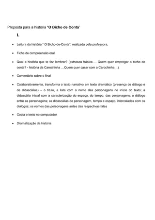 Proposta para a história “O Bicho de Conta”

I.
•

Leitura da história “ O Bicho-de-Conta”, realizada pela professora,

•

Ficha de compreensão oral

•

Qual a história que te fez lembrar? (estrutura frásica…. Quem quer empregar o bicho de
conta? - história da Carochinha …Quem quer casar com a Carochinha…)

•

Comentário sobre o final

•

Colaborativamente, transforma o texto narrativo em texto dramático (presença de diálogo e
de didascálias) – o título, a lista com o nome das personagens no início do texto; a
didascália inicial com a caracterização do espaço, do tempo, das personagens; o diálogo
entre as personagens; as didascálias de personagem, tempo e espaço, intercaladas com os
diálogos; os nomes das personagens antes das respectivas falas

•

Copia o texto no computador

•

Dramatização da história

 