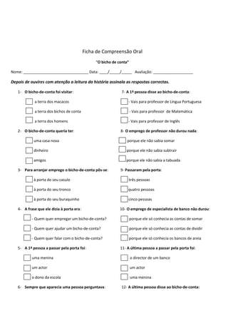 Ficha de Compreensão Oral
“O bicho de conta”
Nome: _______________________________ Data: ____/_____/_____ Avaliação: ___________________

Depois de ouvires com atenção a leitura da história assinala as respostas correctas.
1- O bicho-de-conta foi visitar:

7- A 1ª pessoa disse ao bicho-de-conta:

a terra dos macacos

- Vais para professor de Língua Portuguesa

a terra dos bichos de conta

- Vais para professor de Matemática

a terra dos homens

- Vais para professor de Inglês

2- O bicho-de-conta queria ter:

8- O emprego de professor não durou nada:

uma casa nova

porque ele não sabia somar

dinheiro

porque ele não sabia subtrair

amigos

porque ele não sabia a tabuada

3- Para arranjar emprego o bicho-de-conta pôs-se:

9- Passaram pela porta:

à porta do seu casulo

três pessoas

à porta do seu tronco

quatro pessoas

à porta do seu buraquinho

cinco pessoas

4- A frase que ele dizia à porta era:

10- O emprego de especialista de banco não durou:

- Quem quer empregar um bicho-de-conta?

porque ele só conhecia as contas de somar

- Quem quer ajudar um bicho-de-conta?

porque ele só conhecia as contas de dividir

- Quem quer falar com o bicho-de-conta?

porque ele só conhecia os bancos de areia

5- A 1ª pessoa a passar pela porta foi:

11- A última pessoa a passar pela porta foi:

uma menina

o director de um banco

um actor

um actor

o dono da escola

uma menina

6- Sempre que aparecia uma pessoa perguntava:

12- A última pessoa disse ao bicho-de-conta:

 