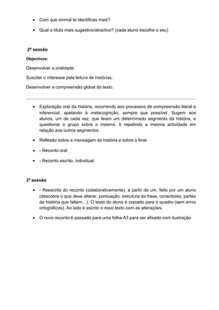 •

Com que animal te identificas mais?

•

Qual o título mais sugestivo/atractivo? (cada aluno escolhe o seu)

2ª sessão
Objectivos:

Desenvolver a oralidade.
Suscitar o interesse pela leitura de histórias.
Desenvolver a compreensão global do texto.

•

Exploração oral da história, recorrendo aos processos de compreensão literal e
inferencial, apelando à metacognição, sempre que possível. Sugerir aos
alunos, um de cada vez, que leiam um determinado segmento da história, e
questionar o grupo sobre o mesmo. Ir repetindo a mesma actividade em
relação aos outros segmentos

•

Reflexão sobre a mensagem da história e sobre o final.

•

- Reconto oral

•

- Reconto escrito, individual.

3ª sessão
•

- Reescrita do reconto (colaborativamente), a partir de um, feito por um aluno
(descobre o que deve alterar, pontuação, estrutura da frase, conectores, partes
da história que faltam…). O texto do aluno é copiado para o quadro (sem erros
ortográficos). Ao lado é escrito o novo texto com as alterações.

•

O novo reconto é passado para uma folha A3 para ser afixado com ilustração

 