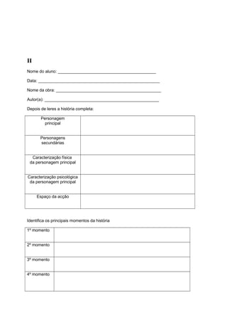 II
Nome do aluno: __________________________________________
Data: ____________________________________________________
Nome da obra: _____________________________________________
Autor(a): _________________________________________________
Depois de leres a história completa:
Personagem
principal
Personagens
secundárias
Caracterização física
da personagem principal
Caracterização psicológica
da personagem principal
Espaço da acção

Identifica os principais momentos da história
1º momento
2º momento
3º momento
4º momento

 