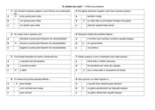 “A cidade dos cães” – Folha do professor
1. Um homem resolveu gastar a sua fortuna na construção
de…
a
X
uma quinta para cães.

5. Os gatos achavam aquele o pior dos mundos porque…

b

um parque para cães.

b

c

um jardim para cães.

c

2. As casas eram casotas com…
a
b

a

árvores à porta para fazerem as necessidades.

b
c

3. A principal atracção do centro comercial era…

os cães são os principais inimigos dos gatos.
poluíam aquela bela quinta.

a

esgotos à porta para fazerem as necessidades.

c

X

6. Naquela cidade tão perfeita faltava…

arbustos à porta para fazerem as necessidades.
X

sentiam inveja.

o homem que mandou construir aquele espaço.
X

um governante.
um político.

7. Kaiser passou a ser o imperador dos cães porque…

a

a secção dos brinquedos.

a

tinha feito o melhor discurso.

b

o pronto-a-vestir.

b

foi escolhido por meio de votação.

o talho.

c

c

X

4. O cinema da quinta passava filmes…
a

X

X

era o mais veloz e corpulento de todos.

8. Aos poucos, os cães fugiram e …

para farejar.

a

b

com animais para caçar.

b

c

para animar.

c

a quinta ficou deserta para sempre.
X

os gatos apoderaram-se daquele espaço.
os gatos destruíram aquele espaço.

 