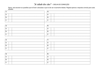 “A cidade dos cães” -

GRELHA DE CORRECÇÃO

Agora, vais escrever as questões que te foram colocadas e que te vão ser novamente ditadas. Regista apenas a resposta correcta para cada
questão.
1.

5.

a

a

b

b

c

c

2.

6.

a

a

b

b

c

c

3.

7.

a

a

b

b

c

c

4.

8.

a

a

b

b

c

c

 