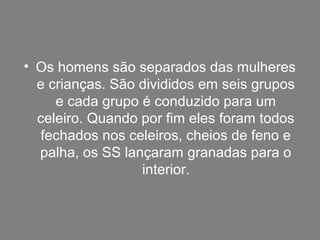 • Os homens são separados das mulheres
e crianças. São divididos em seis grupos
e cada grupo é conduzido para um
celeiro. Quando por fim eles foram todos
fechados nos celeiros, cheios de feno e
palha, os SS lançaram granadas para o
interior.
 