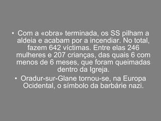 • Com a «obra» terminada, os SS pilham a
aldeia e acabam por a incendiar. No total,
fazem 642 víctimas. Entre elas 246
mulheres e 207 crianças, das quais 6 com
menos de 6 meses, que foram queimadas
dentro da Igreja.
• Oradur-sur-Glane tornou-se, na Europa
Ocidental, o símbolo da barbárie nazi.
 