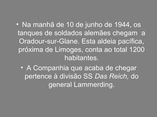 • Na manhã de 10 de junho de 1944, os
tanques de soldados alemães chegam a
Oradour-sur-Glane. Esta aldeia pacífica,
próxima de Limoges, conta ao total 1200
habitantes.
• A Companhia que acaba de chegar
pertence à divisão SS Das Reich, do
general Lammerding.
 