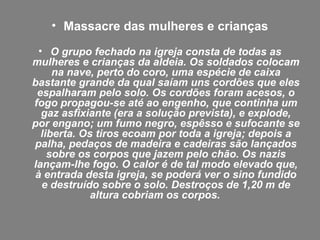 • Massacre das mulheres e crianças
• O grupo fechado na igreja consta de todas as
mulheres e crianças da aldeia. Os soldados colocam
na nave, perto do coro, uma espécie de caixa
bastante grande da qual saíam uns cordões que eles
espalharam pelo solo. Os cordões foram acesos, o
fogo propagou-se até ao engenho, que continha um
gaz asfixiante (era a solução prevista), e explode,
por engano; um fumo negro, espêsso e sufocante se
liberta. Os tiros ecoam por toda a igreja; depois a
palha, pedaços de madeira e cadeiras são lançados
sobre os corpos que jazem pelo chão. Os nazis
lançam-lhe fogo. O calor é de tal modo elevado que,
à entrada desta igreja, se poderá ver o sino fundido
e destruído sobre o solo. Destroços de 1,20 m de
altura cobriam os corpos.
 
