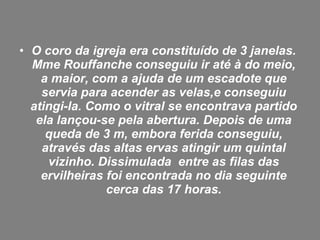 • O coro da igreja era constituído de 3 janelas.
Mme Rouffanche conseguiu ir até à do meio,
a maior, com a ajuda de um escadote que
servia para acender as velas,e conseguiu
atingi-la. Como o vitral se encontrava partido
ela lançou-se pela abertura. Depois de uma
queda de 3 m, embora ferida conseguiu,
através das altas ervas atingir um quintal
vizinho. Dissimulada entre as filas das
ervilheiras foi encontrada no dia seguinte
cerca das 17 horas.
 