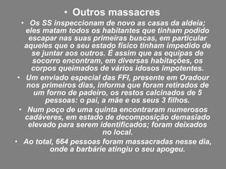 • Outros massacres
• Os SS inspeccionam de novo as casas da aldeia;
eles matam todos os habitantes que tinham podido
escapar nas suas primeiras buscas, em particular
aqueles que o seu estado físico tinham impedido de
se juntar aos outros. É assim que as equipas de
socorro encontram, em diversas habitações, os
corpos queimados de vários idosos impotentes.
• Um enviado especial das FFI, presente em Oradour
nos primeiros dias, informa que foram retirados de
um forno de padeiro, os restos calcinados de 5
pessoas: o pai, a mãe e os seus 3 filhos.
• Num poço de uma quinta encontraram numerosos
cadáveres, em estado de decomposição demasiado
elevado para serem identificados; foram deixados
no local.
• Ao total, 664 pessoas foram massacradas nesse dia,
onde a barbárie atingiu o seu apogeu.
 