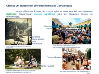Distancia
Intima, Locais
mais
Românticos
Distancia Pessoal
Distancia
Social
Fonte:https://thinkinggoldies.wordpress.c
om/page/3/
Fonte: Mercado publico Florianópolis
http://ricmais.com.br/sc/blogs/nossomercado/
Fonte:http://www.maenual.com.br/2012/08/como-
organizar-um-piquenique-em-familia.html
Distancia Publica
http://www.mundoemprosa.com.br/londres-em-4-
dias/
Ofereça um espaço com diferentes formas de Comunicação
temos diferentes formas de comunicação, e estas ocorrem em diferentes
distâncias. Proporcionar espaços agradáveis para as diferentes formas de
comunicação.
 