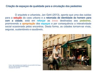 Criação de espaços de qualidade para a circulação dos pedestres
Fonte; http://andrebarcinski.blogfolha.uol.com.br/2013/10/15/que-
tal-ver-a-copa-em-paris/comment-page-2
Acessado em abr/2016
O arquiteto e urbanista, Jan Gehl (2013), aponta que uma das saídas
para a solução do caos urbano e a retomada de identidade do homem para
com a cidade, está em reforçar as áreas destinadas aos pedestres,
promovendo a apropriação dos espaços e por consequência a interatividade
social ocasionada pelos encontros. Desta forma, as cidades tornam-se vivas,
seguras, sustentáveis e saudáveis.
 