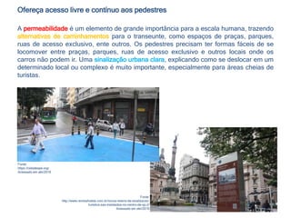 Ofereça acesso livre e contínuo aos pedestres
A permeabilidade é um elemento de grande importância para a escala humana, trazendo
alternativas de caminhamentos para o transeunte, como espaços de praças, parques,
ruas de acesso exclusivo, ente outros. Os pedestres precisam ter formas fáceis de se
locomover entre praças, parques, ruas de acesso exclusivo e outros locais onde os
carros não podem ir. Uma sinalização urbana clara, explicando como se deslocar em um
determinado local ou complexo é muito importante, especialmente para áreas cheias de
turistas.
Fonte:
https://cidadeape.org/
Acessado em abr/2016
Fonte:
http://www.revistahoteis.com.br/novos-totens-de-sinalizacao-
turistica-sao-instalados-no-centro-de-sp-2/
Acessado em abr/2016
 