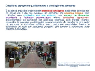 Criação de espaços de qualidade para a circulação dos pedestres
É papel do arquiteto proporcionar diferentes sensações e podemos percebê-las
no nosso dia a dia por exemplo: ao caminhar por calçadas amplas, bem
cuidadas com comércios em seu entorno, com espaço de descanso,
arborizada e fachadas padronizadas temos sensações agradáveis,
diferentemente do caminhar por avenidas extensas, com tráfego intenso,
possuidor de poluição e edificações de grande porte. As cidades devem evitar
os enormes e massivos edifícios que consomem quarteirões inteiros e
particionar as ruas em pequenas porções, que tornem a caminhada mais
simples e agradável.
https://www.google.com.br/search?q=rua+vidal+ramos+desenho&e
spv=2&biw=1920&bih=947&source=lnms&tbm=isch&sa=X&ved=0a
hUKEwilwOyqxOHLAhVDvJAKHXeMAo0Q_AUIBigB#imgrc=3Yrf64
piEOCZ4M%3A
 