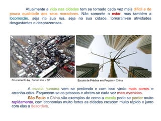 Cruzamento Av. Faria Lima - SP Escala de Prédios em Pequim - China
A escala humana vem se perdendo e com isso vindo mais carros e
arranha-céus. Esquecem-se as pessoas e abrem-se cada vez mais avenidas.
São Paulo e China são exemplos de como a escala pode se perder muito
rapidamente, com economias muito fortes as cidades crescem muito rápido e junto
com elas a desordem.
Atualmente a vida nas cidades tem se tornado cada vez mais difícil e de
pouca qualidade aos seus moradores. Não somente o estar, mas também a
locomoção, seja na sua rua, seja na sua cidade, tornaram-se atividades
desgastantes e desprazerosas.
 