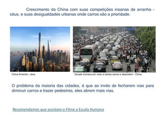 Crescimento da China com suas competições insanas de arranha –
céus, e suas desigualdades urbanas onde carros são a prioridade.
China Arranha – céus Escala humana em meio a tantos carros e desordem - China
O problema da maioria das cidades, é que ao invés de fecharem vias para
diminuir carros e trazer pedestres, eles abrem mais vias.
Recomendamos que assistam o Filme a Escala Humana
 