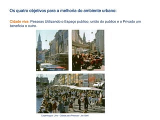 Os quatro objetivos para a melhoria do ambiente urbano:
Cidade viva: Pessoas Utilizando o Espaço publico, união do publico e o Privado um
beneficia o outro.
Copenhague: Livro – Cidade para Pessoas – Jan Gehl
 