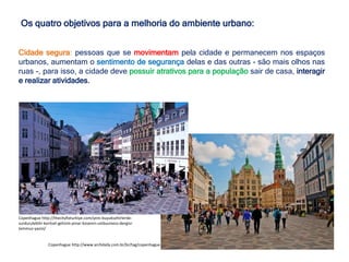 Os quatro objetivos para a melhoria do ambiente urbano:
Cidade segura: pessoas que se movimentam pela cidade e permanecem nos espaços
urbanos, aumentam o sentimento de segurança delas e das outras - são mais olhos nas
ruas -, para isso, a cidade deve possuir atrativos para a população sair de casa, interagir
e realizar atividades.
Copenhague http://www.archdaily.com.br/br/tag/copenhague
Copenhague http://thecityfixturkiye.com/yeni-buyuksehirlerde-
surdurulebilir-kentsel-gelisim-pinar-kosenin-unibusiness-dergisi-
temmuz-yazisi/
 