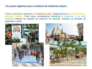 Os quatro objetivos para a melhoria do ambiente urbano:
Cidade sustentável: promover a “mobilidade verde”, deslocando-se a pé, de bicicleta ou
transporte público. Trará como consequência benefícios à economia e ao meio
ambiente, através da redução de consumo de recursos, redução na emissão de
poluentes e ruídos.
 