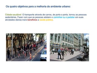 Os quatro objetivos para a melhoria do ambiente urbano:
Cidade saudável: O transporte através de carros, de porta a porta, tornou as pessoas
sedentárias. Fazer com que as pessoas adotem o caminhar ou o pedalar em suas
atividades diárias trará benefícios a saúde pública.
 
