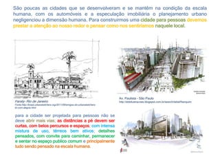 São poucas as cidades que se desenvolveram e se mantêm na condição da escala
humana, com os automóveis e a especulação imobiliária o planejamento urbano
negligenciou a dimensão humana. Para construirmos uma cidade para pessoas devemos
prestar a atenção ao nosso redor e pensar como nos sentiríamos naquele local.
Paraty- Rio de Janeiro
Fonte:http://brasil.urbansketchers.org/2011/09/amigos-do-urbansketchers-
br-com-alegria.html
Av. Paulista - São Paulo
http://ebbilustracoes.blogspot.com.br/search/label/Nanquim
para a cidade ser projetada para pessoas não se
deve abrir mais vias; as distâncias a pé devem ser
curtas, com belos percursos e espaços; com intensa
mistura de uso, térreos bem ativos; detalhes
pensados, com convite para caminhar, permanecer
e sentar no espaço publico comum e principalmente
tudo sendo pensado na escala humana.
 