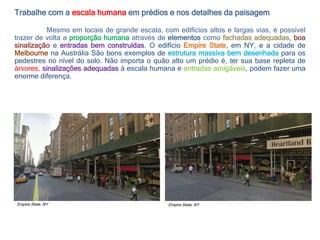 Trabalhe com a escala humana em prédios e nos detalhes da paisagem
Mesmo em locais de grande escala, com edifícios altos e largas vias, é possível
trazer de volta a proporção humana através de elementos como fachadas adequadas, boa
sinalização e entradas bem construídas. O edifício Empire State, em NY, e a cidade de
Melbourne na Austrália São bons exemplos de estrutura massiva bem desenhada para os
pedestres no nível do solo. Não importa o quão alto um prédio é, ter sua base repleta de
árvores, sinalizações adequadas à escala humana e entradas amigáveis, podem fazer uma
enorme diferença.
Empire State, NY Empire State, NY
 