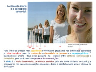 100m
80m
50m
20m 7,5m
10m 5m
0,5m
2m
Imagem Livro Cidade para Pessoas –
Jan Gehl
A escala humana
e a percepção
sensorial:
Para tornar as cidades mais agradáveis é necessário projetá-las nas dimensões adequadas
ao nível dos olhos, além de contemplar a diversidade de pessoas nos espaços públicos. O
planejamento urbano deve estar pautado na relação entre sentidos, comunicação e
dimensões, pois serão eles que provocarão as sensações.
A visão é o mais desenvolvido de nossos sentidos, pois em cada distância ou local que
observamos nos transmite sensações diferentes, desde a escala humana até um objeto/e ou
Edificação.
 
