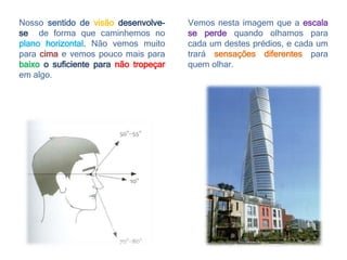 Nosso sentido de visão desenvolve-
se de forma que caminhemos no
plano horizontal. Não vemos muito
para cima e vemos pouco mais para
baixo o suficiente para não tropeçar
em algo.
Vemos nesta imagem que a escala
se perde quando olhamos para
cada um destes prédios, e cada um
trará sensações diferentes para
quem olhar.
 