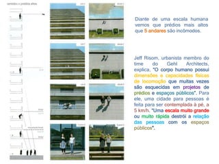 Diante de uma escala humana
vemos que prédios mais altos
que 5 andares são incômodos.
Jeff Risom, urbanista membro do
time do Gehl Architects,
explica, “O corpo humano possui
dimensões e capacidades físicas
de locomoção que muitas vezes
são esquecidas em projetos de
prédios e espaços públicos”. Para
ele, uma cidade para pessoas é
feita para ser contemplada à pé, a
5 km/h. “Uma escala muito grande
ou muito rápida destrói a relação
das pessoas com os espaços
públicos”.
 