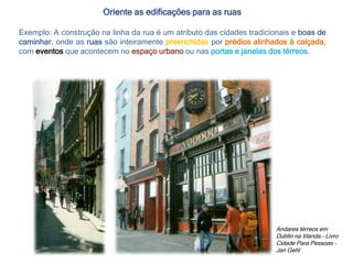 Andares térreos em
Dublin na Irlanda – Livro
Cidade Para Pessoas –
Jan Gehl
Oriente as edificações para as ruas
Exemplo: A construção na linha da rua é um atributo das cidades tradicionais e boas de
caminhar, onde as ruas são inteiramente preenchidas por prédios alinhados à calçada,
com eventos que acontecem no espaço urbano ou nas portas e janelas dos térreos.
 