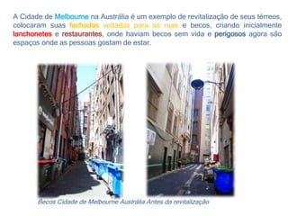A Cidade de Melbourne na Austrália é um exemplo de revitalização de seus térreos,
colocaram suas fachadas voltadas para as ruas e becos, criando inicialmente
lanchonetes e restaurantes, onde haviam becos sem vida e perigosos agora são
espaços onde as pessoas gostam de estar.
Becos Cidade de Melbourne Austrália Antes da revitalização
 