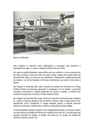 Bacia do Mercado
Nas imagens é possível notar edificações e situações que apontam a
identidade do lugar, no caso a cidade de São Paulo em 1935.
No caso do prédio Martinelli, esse edifício era um símbolo, o único arranha-céu
de toda a cidade, podia ser visto de toda a parte (repare nas outras fotos da
Avenida São João), se tornava uma referência. Representa o desenvolvimento
da cidade, uso de tecnologias e técnicas construtivas que eram novas para a
época.
Na imagem 2 (Avenida São João, próximo ao edifício do Correios e a Praça
Antônio Prado) as pessoas aguardam a passagem de um desfile, é possível
visualizar novamente o edifício Martinelli (no fundo à direita), o edifício dos
correios à esquerda e à direita a Praça Antônio Prado.
As imagens da Avenida São João, próximo à esquina da Rua Ipiranga (imagem
3), mostra o local de abertura dos primeiros cinemas, logo o lugar passa a ser
identificado como Cinelândia. A região também passa a receber diversos
edifícios comerciais, residenciais e mostra a importância dessa região.
A Rua Brigadeiro Galvão (imagem 4) foi fotografada durante o carnaval, mostra
um dos blocos do desfile de blocos em meados dos anos 30, a construção que
aparece apenas em partes, à direita, era sede de um grupo de escola de
samba (durante os anos 70).
 