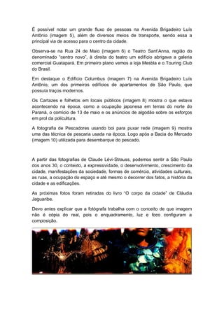 É possível notar um grande fluxo de pessoas na Avenida Brigadeiro Luís
Antônio (imagem 5), além de diversos meios de transporte, sendo essa a
principal via de acesso para o centro da cidade.
Observa-se na Rua 24 de Maio (imagem 6) o Teatro Sant’Anna, região do
denominado “centro novo”, à direita do teatro um edifício abrigava a galeria
comercial Guatapará. Em primeiro plano vemos a loja Mesbla e o Touring Club
do Brasil.
Em destaque o Edifício Columbus (imagem 7) na Avenida Brigadeiro Luís
Antônio, um dos primeiros edifícios de apartamentos de São Paulo, que
possuía traços modernos.
Os Cartazes e folhetos em locais públicos (imagem 8) mostra o que estava
acontecendo na época, como a ocupação japonesa em terras do norte do
Paraná, o comício de 13 de maio e os anúncios de algodão sobre os esforços
em prol da policultura.
A fotografia de Pescadores usando boi para puxar rede (imagem 9) mostra
uma das técnica de pescaria usada na época. Logo após a Bacia do Mercado
(imagem 10) utilizada para desembarque do pescado.
A partir das fotografias de Claude Lévi-Strauss, podemos sentir a São Paulo
dos anos 30, o contexto, a expressividade, o desenvolvimento, crescimento da
cidade, manifestações da sociedade, formas de comércio, atividades culturais,
as ruas, a ocupação do espaço e até mesmo o decorrer dos fatos, a história da
cidade e as edificações.
As próximas fotos foram retiradas do livro “O corpo da cidade” de Cláudia
Jaguaribe.
Devo antes explicar que a fotógrafa trabalha com o conceito de que imagem
não é cópia do real, pois o enquadramento, luz e foco configuram a
composição.
 