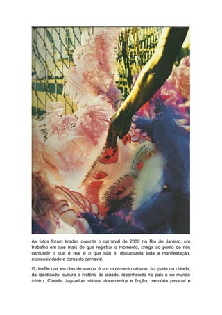 As fotos foram tiradas durante o carnaval de 2000 no Rio de Janeiro, um
trabalho em que mais do que registrar o momento, chega ao ponto de nos
confundir o que é real e o que não é, destacando toda a manifestação,
expressividade e cores do carnaval.
O desfile das escolas de samba é um movimento urbano, faz parte da cidade,
da identidade, cultura e história da cidade, reconhecido no país e no mundo
inteiro. Cláudia Jaguaribe mistura documentos e ficção, memória pessoal e
 