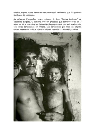 coletiva, sugere novas formas de ver o carnaval, movimento que faz parte da
identidade da sociedade.
As próximas Fotografias foram retiradas do livro “Outras Américas” de
Sebastião Salgado. O trabalho teve um processo que demorou cerca de 7
anos, as fotos foram tiradas. Sebastião Salgado mostra que as fronteiras não
são linhas demarcadas em mapas, são perceptíveis por meio da religião,
cultura, economia, política, nítidas a tal ponto que não podem ser ignoradas.
 