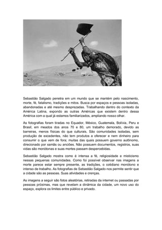 Sebastião Salgado penetra em um mundo que se mantém pelo nascimento,
morte, fé, fatalismo, tradições e mitos. Busca por espaços e pessoas isoladas,
abandonadas e até mesmo desprezadas. Trabalhando dentro do contexto da
América Latina, expondo as outras Américas que existem dentro dessa
América com a qual já estamos familiarizados, ampliando nosso olhar.
As fotografias foram tiradas no Equador, México, Guatemala, Bolívia, Peru e
Brasil, em meados dos anos 70 e 80, um trabalho demorado, devido as
barreiras, menos físicas do que culturais. São comunidades isoladas, sem
produção de excedentes, não tem produtos a oferecer e nem dinheiro para
consumir o que vem de fora; muitas das quais possuem governo autônomo,
direcionado por xamãs ou anciões. Não possuem documentos, registros, suas
vidas são monótonas e suas mortes passam despercebidas.
Sebastião Salgado mostra como é intensa a fé, religiosidade e misticismo
nessas pequenas comunidades. Como foi possível observar nas imagens a
morte parece estar sempre presente, as tradições, o cotidiano monótono e
intenso de trabalho. As fotografias de Sebastião Salgado nos permite sentir que
a cidade são as pessoas. Suas atividades e crenças.
As imagens a seguir são fotos aleatórias, retiradas da internet ou passadas por
pessoas próximas, mas que revelam a dinâmica da cidade, um novo uso do
espaço, explora os limites entre público e privado.
 