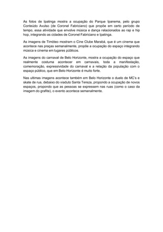As fotos de Ipatinga mostra a ocupação do Parque Ipanema, pelo grupo
Conteúdo Avulso (de Coronel Fabriciano) que propõe em certo período de
tempo, essa atividade que envolve música e dança relacionados ao rap e hip
hop, integrando as cidades de Coronel Fabriciano e Ipatinga.
As imagens de Timóteo mostram o Cine Clube Marabá, que é um cinema que
acontece nas praças semanalmente, propõe a ocupação do espaço integrando
música e cinema em lugares públicos.
As imagens do carnaval de Belo Horizonte, mostra a ocupação do espaço que
realmente costuma acontecer em carnavais, toda a manifestação,
comemoração, expressividade do carnaval e a relação da população com o
espaço público, que em Belo Horizonte é muito forte.
Nas ultimas imagens acontece também em Belo Horizonte o duelo de MC’s e
skate de rua, debaixo do viaduto Santa Tereza, propondo a ocupação de novos
espaços, propondo que as pessoas se expressem nas ruas (como o caso da
imagem do grafite), o evento acontece semanalmente.
 