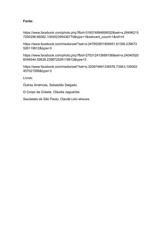Fonte:
https://www.facebook.com/photo.php?fbid=318574894899022&set=a.29496215
7260296.66082.100002395438774&type=1&relevant_count=1&ref=nf
https://www.facebook.com/media/set/?set=a.247952801958451.61356.239672
526119812&type=3
https://www.facebook.com/photo.php?fbid=275312415889156&set=a.24040520
6046544.59838.239672526119812&type=3
https://www.facebook.com/media/set/?set=a.320874891336076.73943.100002
407021599&type=3
Livros:
Outras Américas, Sebastião Salgado.
O Corpo da Cidade, Cláudia Jaguaribe.
Saudades de São Paulo, Claude Lévi-strauss.
 