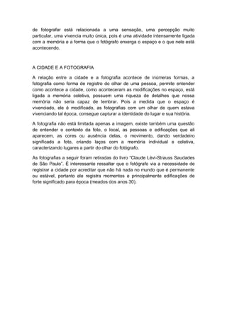 de fotografar está relacionada a uma sensação, uma percepção muito
particular, uma vivencia muito única, pois é uma atividade intensamente ligada
com a memória e a forma que o fotógrafo enxerga o espaço e o que nele está
acontecendo.
A CIDADE E A FOTOGRAFIA
A relação entre a cidade e a fotografia acontece de inúmeras formas, a
fotografia como forma de registro do olhar de uma pessoa, permite entender
como acontece a cidade, como aconteceram as modificações no espaço, está
ligada a memória coletiva, possuem uma riqueza de detalhes que nossa
memória não seria capaz de lembrar. Pois a medida que o espaço é
vivenciado, ele é modificado, as fotografias com um olhar de quem estava
vivenciando tal época, consegue capturar a identidade do lugar e sua história.
A fotografia não está limitada apenas a imagem, existe também uma questão
de entender o contexto da foto, o local, as pessoas e edificações que ali
aparecem, as cores ou ausência delas, o movimento, dando verdadeiro
significado a foto, criando laços com a memória individual e coletiva,
caracterizando lugares a partir do olhar do fotógrafo.
As fotografias a seguir foram retiradas do livro “Claude Lévi-Strauss Saudades
de São Paulo”. É interessante ressaltar que o fotógrafo via a necessidade de
registrar a cidade por acreditar que não há nada no mundo que é permanente
ou estável, portanto ele registra momentos e principalmente edificações de
forte significado para época (meados dos anos 30).
 