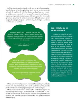 A cidade e a roça: SEMEANDO AGROECOLOGIA 29
As feiras são ótima alternativa de renda para os agricultores e agricul-
toras familiares. As famílias agricultoras levam para as feiras uma grande
variedade de produtos. Se a família não tem abóbora hoje, tem mandio-
ca, quiabo, maxixe e couve. A feira sempre oferece oportunidades de ven-
da para quem planta de tudo um pouco. Além disso, esse tipo de mercado
aproxima o consumidor da realidade camponesa. O freguês passa a confiar
no agricultor e o agricultor passa a confiar no freguês. A relação é duradoura
e benéfica para os dois lados.
Rede Ecológica de
Consumidores
Formada por um grupo de consu-
midores do Rio de Janeiro que desde
2001 realiza compras coletivas de
produtos perecíveis e não perecíveis
vindos da produção familiar agroe-
cológica fluminense e de várias re-
giões do País. Além das compras, a
rede organiza visitas aos agricultores
(desenvolvendo o turismo rural e as
relações de solidariedade campo–ci-
dade); oficinas de reaproveitamento
de materiais reciclados (trabalhando
a educação ambiental e evitando a
utilização de materiais descartáveis);
e encontros de produtores e consu-
midores, além de estimular práticas
agroecológicas, como compostagem
e hortas caseiras. A rede se insere
também em campanhas, abaixo-
assinados e participa dos fóruns de
cooperativismo popular e economia
solidária do Rio de Janeiro.
Eu sempre venho à feira. Compro de tudo: ovo, mel,
verduras, legumes e frutas. O preço é justo e confio na qua-
lidade dos produtos. Conheço há muito tempo estas pessoas,
inclusive já fui várias vezes tomar cafezinho na casa delas e
conhecer a roça...
Consumidora da feira da agricultura familiar de
Casimiro de Abreu (RJ).
Muitos consumidores hoje buscam produtos diferenciados, produzidos de
maneira mais artesanal e natural, sem o uso de substâncias químicas, abrindo
grande canal de comercialização para a agricultura familiar ecológica.
Muitos agricultores familiares também estão vendendo seus produtos
diretamente para alimentação escolar. Através da Lei n° 11947/09, no míni-
mo 30% dos alimentos da merenda escolar das redes municipais e estaduais
de ensino, tem que vir da agricultura familiar. Mais uma oportunidade para
comercialização.
Eu tiro de 1.000 a 1.500 reais por mês
fazendo feira uma vez por semana. Não pago
aluguel, tenho água à vontade e como o que eu plan-
to. Onde eu iria ter esta condição trabalhando empre-
gado por um salário mínimo na cidade?
David Couto, agricultor familiar do Assentamento Visconde
Casimiro de Abreu (RJ).
 