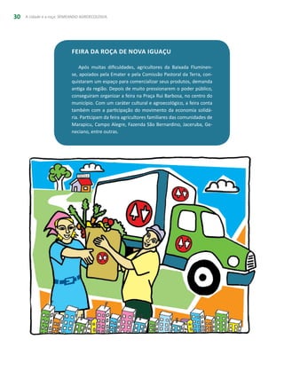 A cidade e a roça: SEMEANDO AGROECOLOGIA30
Feira da Roça de Nova Iguaçu
Após muitas dificuldades, agricultores da Baixada Fluminen-
se, apoiados pela Emater e pela Comissão Pastoral da Terra, con-
quistaram um espaço para comercializar seus produtos, demanda
antiga da região. Depois de muito pressionarem o poder público,
conseguiram organizar a feira na Praça Rui Barbosa, no centro do
município. Com um caráter cultural e agroecológico, a feira conta
também com a participação do movimento da economia solidá-
ria. Participam da feira agricultores familiares das comunidades de
Marapicu, Campo Alegre, Fazenda São Bernardino, Jaceruba, Ge-
neciano, entre outras.
 
