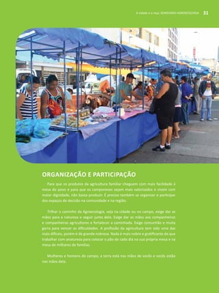 A cidade e a roça: SEMEANDO AGROECOLOGIA 31
Organização e participação
Para que os produtos da agricultura familiar cheguem com mais facilidade à
mesa do povo e para que os camponeses sejam mais valorizados e vivam com
maior dignidade, não basta produzir. É preciso também se organizar e participar
dos espaços de decisão na comunidade e na região.
Trilhar o caminho da Agroecologia, seja na cidade ou no campo, exige dar as
mãos para a natureza e seguir junto dela. Exige dar as mãos aos companheiros
e companheiras agricultores e fortalecer a caminhada. Exige comunhão e muita
garra para vencer as dificuldades. A profissão da agricultura tem sido uma das
mais difíceis, porém é de grande nobreza. Nada é mais nobre e gratificante do que
trabalhar com anatureza para colocar o pão de cada dia na sua própria mesa e na
mesa de milhares de famílias.
Mulheres e homens do campo, a terra está nas mãos de vocês e vocês estão
nas mãos dela.
A cidade e a roça: SEMEANDO AGROECOLOGIA 31
 
