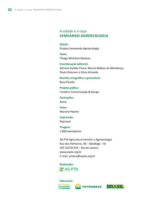 A cidade e a roça: SEMEANDO AGROECOLOGIA32
A cidade e a roça:
Semeando agroecologia
Edição:
Projeto Semeando Agroecologia
Texto:
Thiago Michelini Barbosa
Coordenação editorial:
Adriana Galvão Freire, Marcio Mattos de Mendonça,
Paulo Petersen e Silvio Almeida
Revisão ortográfica e gramatical:
Rosa Peralta
Projeto gráfico:
I Graficci Comunicação & Design
Ilustrações:
Ayssa
Fotos:
Marcela Pepino
Impressão:
Reproset
Tiragem:
1.000 exemplares
AS-PTA Agricultura Familiar e Agroecologia
Rua das Palmeiras, 90 – Botafogo – RJ
CEP 22270-070 – Rio de Janeiro
www.aspta.org.br
E-mail: urbana@aspta.org.br
Realização:
Patrocínio:
 