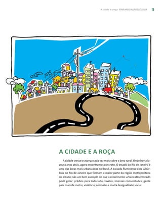 A cidade e a roça: SEMEANDO AGROECOLOGIA 5
A cidade e a roça
A cidade cresce e avança cada vez mais sobre a área rural. Onde havia la-
voura anos atrás, agora encontramos concreto. O estado do Rio de Janeiro é
uma das áreas mais urbanizadas do Brasil. A baixada fluminense e os subúr-
bios do Rio de Janeiro que formam a maior parte da região metropolitana
do estado, são um bom exemplo do que o crescimento urbano desenfreado
pode gerar: prédios para todo lado, favelas, imensas comunidades, gente
para mais de metro, violência, confusão e muita desigualdade social.
 