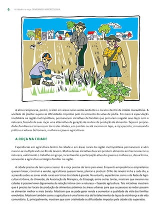 A cidade e a roça: SEMEANDO AGROECOLOGIA6
A alma camponesa, porém, resiste em áreas rurais ainda existentes e mesmo dentro da cidade maravilhosa. A
vontade de plantar supera as dificuldades impostas pelo crescimento da selva de pedra. Em meio à especulação
imobiliária na região metropolitana, permanecem iniciativas de famílais que procuram resgatar seus laços com a
natureza, fazendo de suas roças uma alternativa de geração de renda e de produção de alimentos. Seja em proprie-
dades familiares e terrenos em torno das cidades, em quintais ou até mesmo em lajes, a roça persiste, conservando
práticas e valores de homens, mulheres e jovens agricultores.
A Roça na Cidade
Experiências em agricultura dentro da cidade e em áreas rurais da região metropolitana permanecem e vêm
mesmo se multiplicando no Rio de Janeiro. Muitas dessas iniciativas buscam produzir alimentos em harmonia com a
natureza, valorizando o trabalho em grupo, incentivando a participação ativa dos jovens e mulheres e, dessa forma,
semeando a agricultura ecológica familiar na região.
A cidade precisa de terra para crescer. Já a roça precisa de terra para viver. Enquanto empresários e empreiteiros
querem lotear, construir e vender, agricultores querem lavrar, plantar e produzir. O Rio de Janeiro incha a cada dia, e
a pressão sobre as zonas ainda rurais em torno da cidade é grande. No entanto, experiências como a da Rede de Agri-
cultura Urbana, da Univerde, da Associação de Marapicu, da Coopagé, entre outras tantas, mostram que mesmo nas
cidades é possível viver dignamente da relação íntima com a natureza – fazendo agricultura. Tais iniciativas mostram
que é preciso ter locais de produção de alimentos próximos às áreas urbanas para que as pessoas ao redor possam
se alimentar melhor e mais barato. Mostram que se pode gerar renda e aumentar a qualidade de vida das famílias
envolvidas. Mostram também como a agricultura é uma forma rica de fortalecimento de laços de vizinhança e de vida
comunitária. E, principalmente, mostram que com criatividade as dificuldades impostas pela cidade são superadas.
 