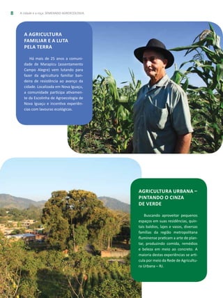 A cidade e a roça: SEMEANDO AGROECOLOGIA8
A agricultura
familiar e a luta
pela terra
Há mais de 25 anos a comuni-
dade de Marapicu (assentamento
Campo Alegre) vem lutando para
fazer da agricultura familiar ban-
deira de resistência ao avanço da
cidade. Localizada em Nova Iguaçu,
a comunidade participa ativamen-
te da Escolinha de Agroecologia de
Nova Iguaçu e incentiva experiên-
cias com lavouras ecológicas.
Agricultura urbana –
pintando o cinza
de verde
Buscando aproveitar pequenos
espaços em suas residências, quin-
tais baldios, lajes e vasos, diversas
famílias da região metropolitana
fluminense praticam a arte de plan-
tar, produzindo comida, remédios
e beleza em meio ao concreto. A
maioria destas experiências se arti-
cula por meio da Rede de Agricultu-
ra Urbana – RJ.
 